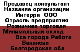 Продавец-консультант › Название организации ­ Интерра, ООО › Отрасль предприятия ­ Розничная торговля › Минимальный оклад ­ 22 000 - Все города Работа » Вакансии   . Белгородская обл.